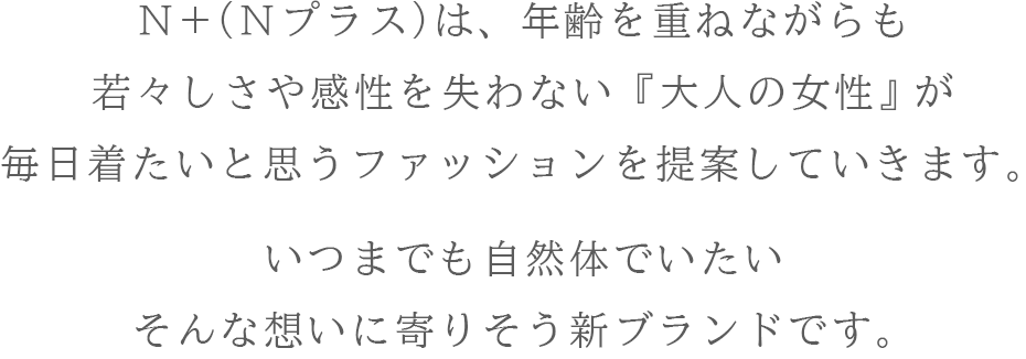 Ｎ＋（Ｎプラス）は、年齢を重ねながらも若々しさや感性を失わない『大人の女性』が毎日着たいと思うファッションを提案していきます。いつまでも自然体でいたい<br>そんな想いに寄りそう新ブランドです。