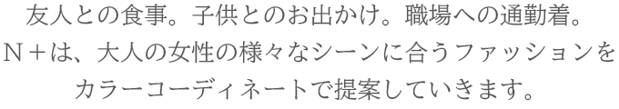 友人との食事や子供とのお出かけ。職場への通勤着。自宅でくつろぐ時のルームウェア。Ｎ＋は、大人の女性の様々なシーンに合うファッションをカラーコーディネートで提案していきます。